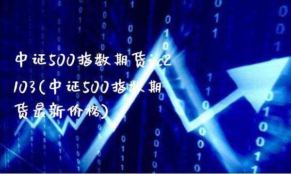 中证500指数期货ic2103(中证500指数期货最新价格)