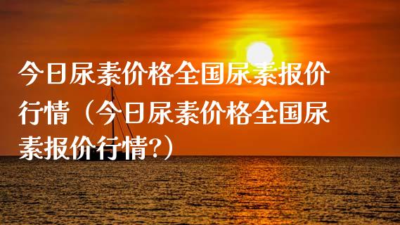 今日尿素价格全国尿素报价行情（今日尿素价格全国尿素报价行情?）