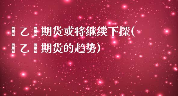 苯乙烯期货或将继续下探(苯乙烯期货的趋势)