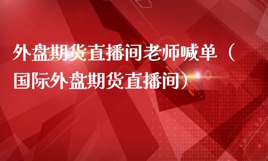 外盘期货直播间老师喊单（国际外盘期货直播间）