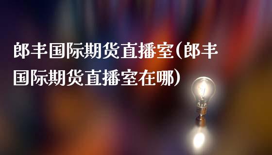 郎丰国际期货直播室(郎丰国际期货直播室在哪)