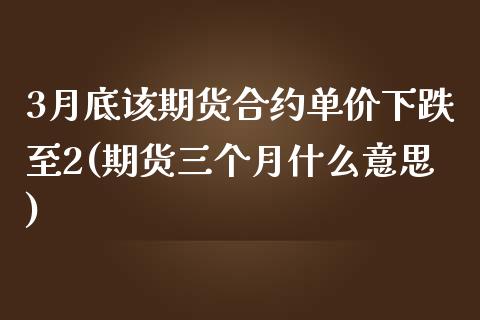 3月底该期货合约单价下跌至2(期货三个月什么意思)