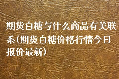 期货白糖与什么商品有关联系(期货白糖价格行情今日报价最新)