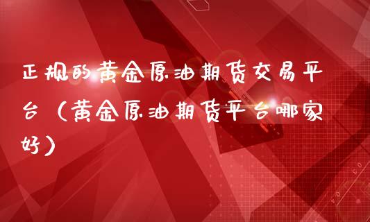 正规的黄金原油期货交易平台（黄金原油期货平台哪家好）