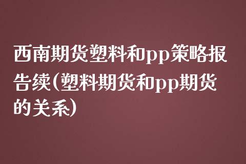 西南期货塑料和pp策略报告续(塑料期货和pp期货的关系)