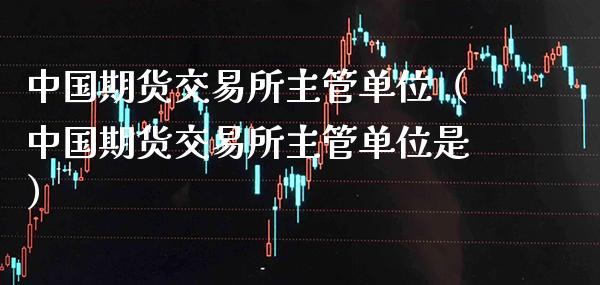 中国期货交易所主管单位（中国期货交易所主管单位是）