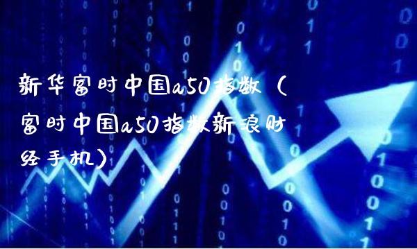 新华富时中国a50指数（富时中国a50指数新浪财经手机）