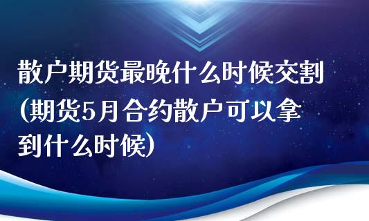 散户期货最晚什么时候交割(期货5月合约散户可以拿到什么时候)