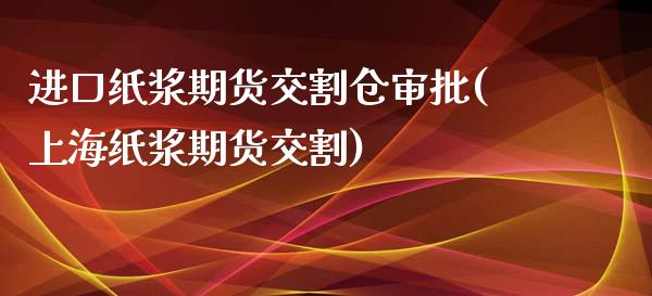 进口纸浆期货交割仓审批(上海纸浆期货交割)