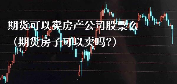 期货可以卖房产公司股票么（期货房子可以卖吗?）_https://www.boyangwujin.com_期货直播间_第1张