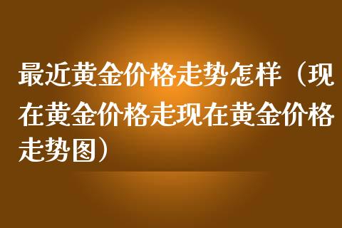 最近黄金价格走势怎样（现在黄金价格走现在黄金价格走势图）