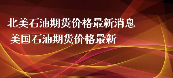 北美石油期货价格最新消息 美国石油期货价格最新