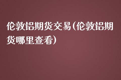 伦敦铝期货交易(伦敦铝期货哪里查看)_https://www.boyangwujin.com_期货科普_第1张