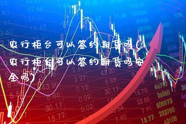 农行柜台可以签约期货吗(农行柜台可以签约期货吗安全吗)