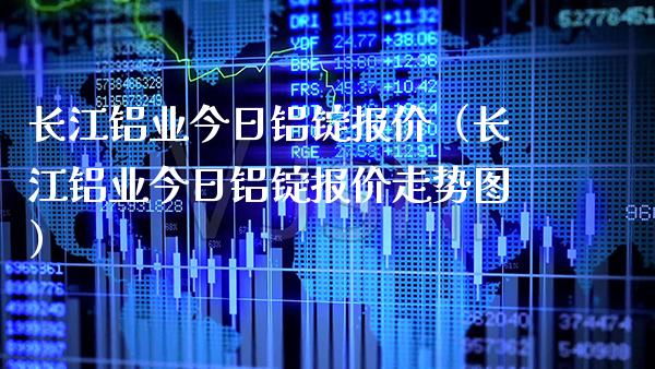 长江铝业今日铝锭报价（长江铝业今日铝锭报价走势图）_https://www.boyangwujin.com_期货直播间_第1张