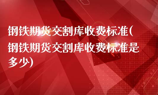 钢铁期货交割库收费标准(钢铁期货交割库收费标准是多少)