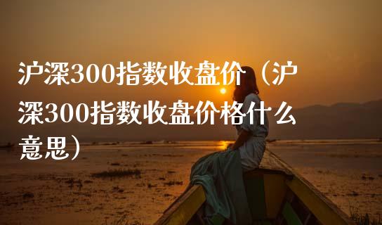 沪深300指数收盘价（沪深300指数收盘价格什么意思）