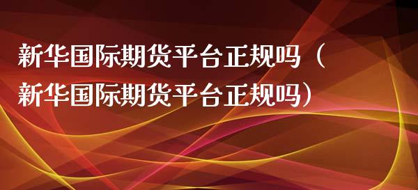 新华国际期货平台正规吗（新华国际期货平台正规吗）