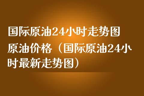 国际原油24小时走势图 原油价格（国际原油24小时最新走势图）