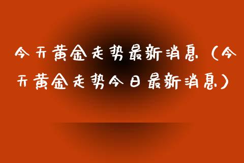 今天黄金走势最新消息（今天黄金走势今日最新消息）_https://www.boyangwujin.com_期货直播间_第1张