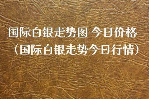 国际白银走势图 今日价格（国际白银走势今日行情）