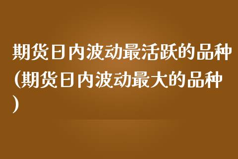 期货日内波动最活跃的品种(期货日内波动最大的品种)