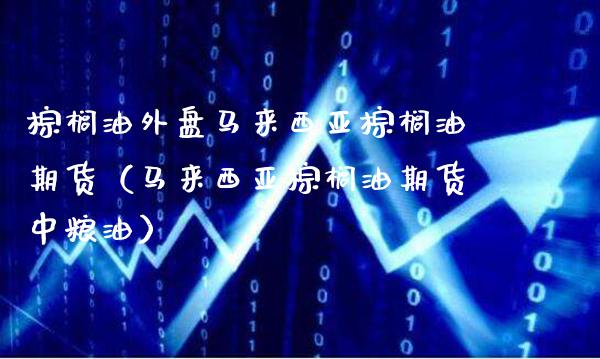 棕榈油外盘马来西亚棕榈油期货（马来西亚棕榈油期货中粮油）