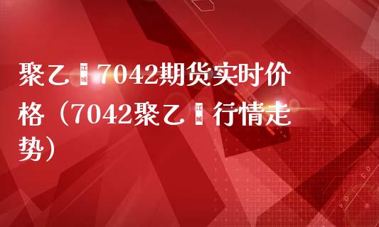 聚乙烯7042期货实时价格（7042聚乙烯行情走势）