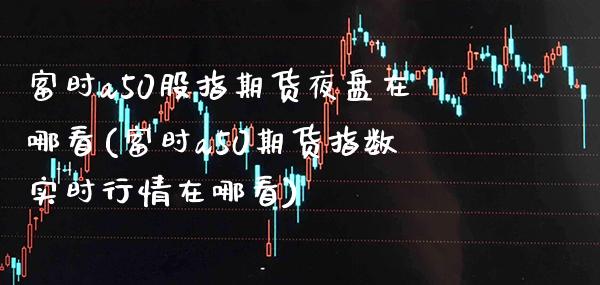 富时a50股指期货夜盘在哪看(富时a50期货指数实时行情在哪看)