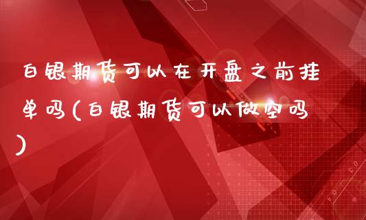 白银期货可以在开盘之前挂单吗(白银期货可以做空吗)