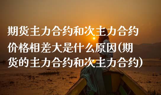 期货主力合约和次主力合约价格相差大是什么原因(期货的主力合约和次主力合约)