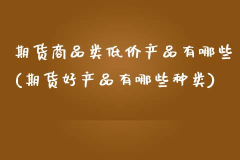 期货商品类低价产品有哪些(期货好产品有哪些种类)_https://www.boyangwujin.com_黄金期货_第1张