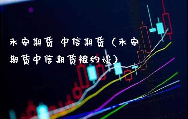 永安期货 中信期货（永安期货中信期货被约谈）