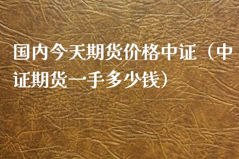 国内今天期货价格中证（中证期货一手多少钱）