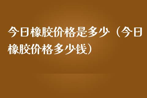 今日橡胶价格是多少（今日橡胶价格多少钱）