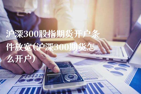 沪深300股指期货开户条件放宽(沪深300期货怎么开户)