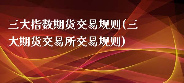 三大指数期货交易规则(三大期货交易所交易规则)