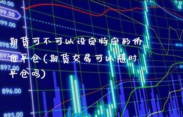 期货可不可以设定特定的价位平仓(期货交易可以随时平仓吗)