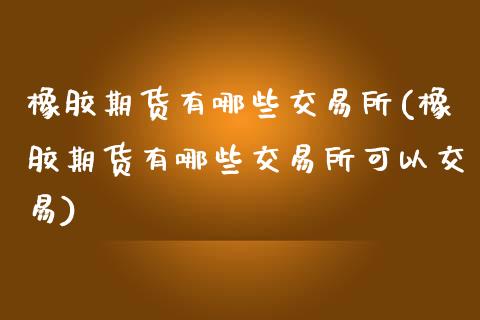 橡胶期货有哪些交易所(橡胶期货有哪些交易所可以交易)