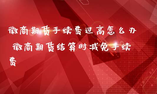 徽商期货手续费过高怎么办 徽商期货结算时减免手续费