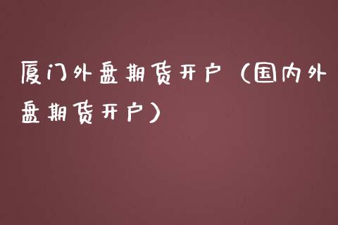 厦门外盘期货开户（国内外盘期货开户）