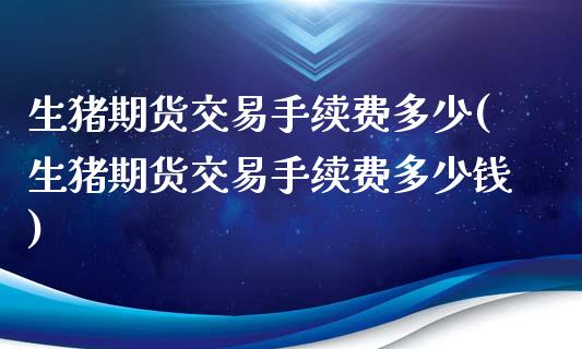 生猪期货交易手续费多少(生猪期货交易手续费多少钱)_https://www.boyangwujin.com_黄金期货_第1张