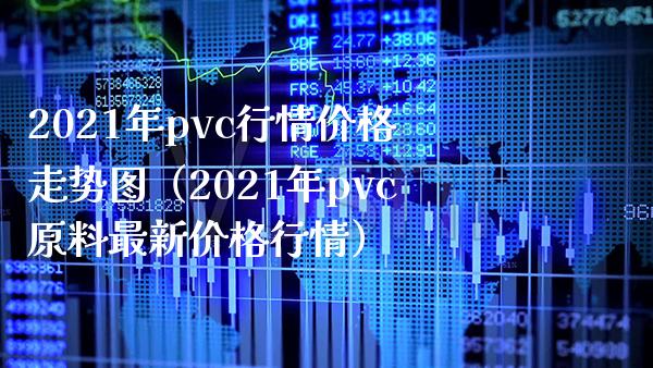 2021年pvc行情价格走势图（2021年pvc原料最新价格行情）