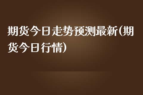 期货今日走势预测最新(期货今日行情)_https://www.boyangwujin.com_期货直播间_第1张