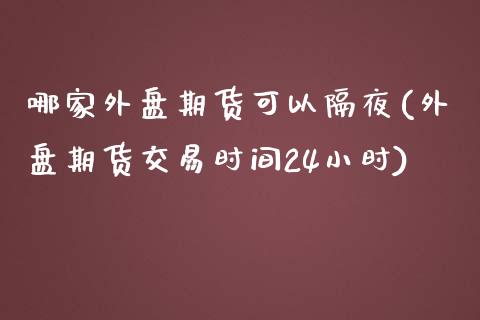 哪家外盘期货可以隔夜(外盘期货交易时间24小时)_https://www.boyangwujin.com_期货直播间_第1张