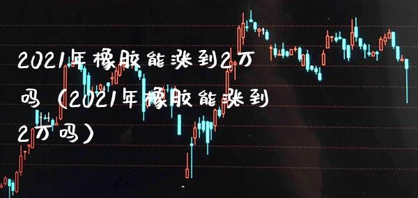 2021年橡胶能涨到2万吗（2021年橡胶能涨到2万吗）