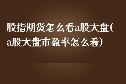 股指期货怎么看a股大盘(a股大盘市盈率怎么看)