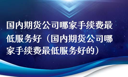 国内期货公司哪家手续费最低服务好（国内期货公司哪家手续费最低服务好的）