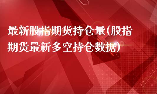 最新股指期货持仓量(股指期货最新多空持仓数据)