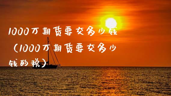 1000万期货要交多少钱（1000万期货要交多少钱的税）